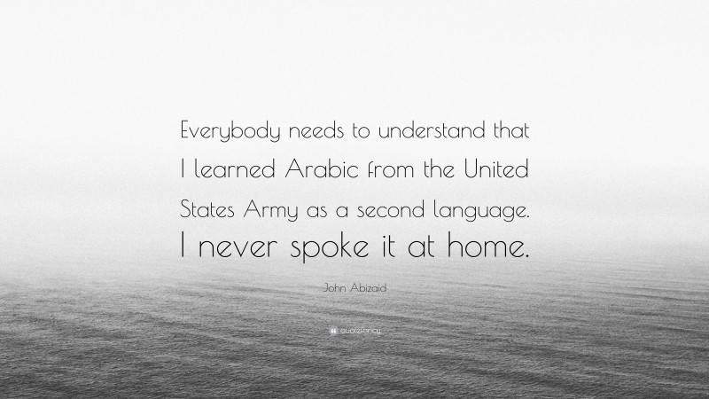 John Abizaid Quote: “Everybody needs to understand that I learned Arabic from the United States Army as a second language. I never spoke it at home.”