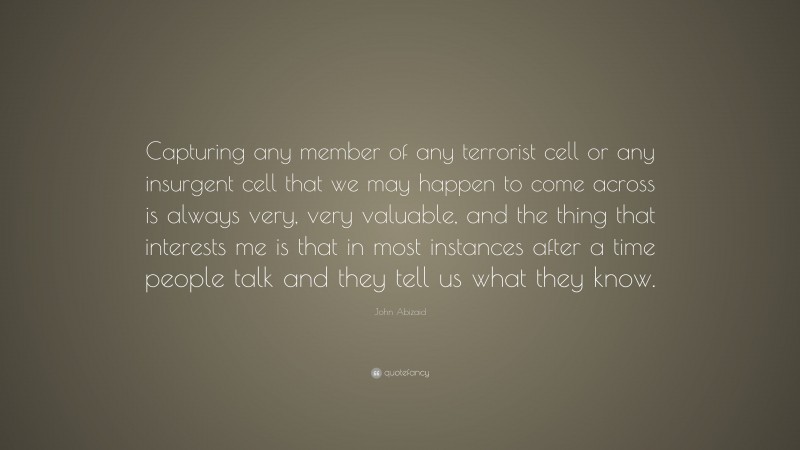 John Abizaid Quote: “Capturing any member of any terrorist cell or any insurgent cell that we may happen to come across is always very, very valuable, and the thing that interests me is that in most instances after a time people talk and they tell us what they know.”