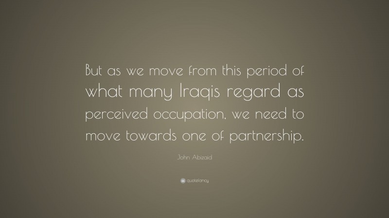 John Abizaid Quote: “But as we move from this period of what many Iraqis regard as perceived occupation, we need to move towards one of partnership.”