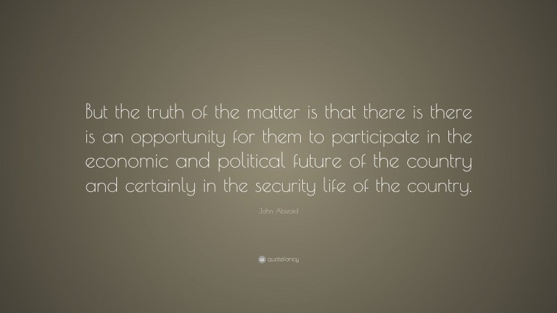 John Abizaid Quote: “But the truth of the matter is that there is there is an opportunity for them to participate in the economic and political future of the country and certainly in the security life of the country.”
