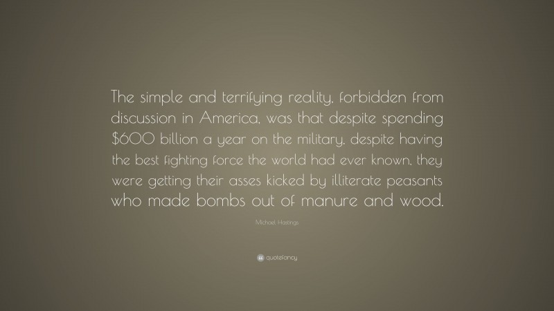 Michael Hastings Quote: “The simple and terrifying reality, forbidden from discussion in America, was that despite spending $600 billion a year on the military, despite having the best fighting force the world had ever known, they were getting their asses kicked by illiterate peasants who made bombs out of manure and wood.”