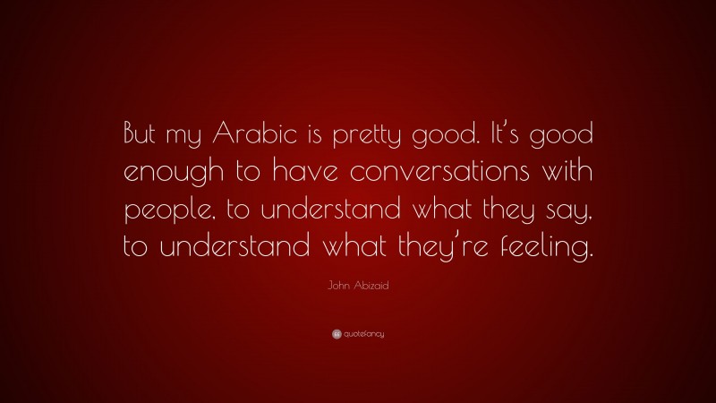 John Abizaid Quote: “But my Arabic is pretty good. It’s good enough to have conversations with people, to understand what they say, to understand what they’re feeling.”