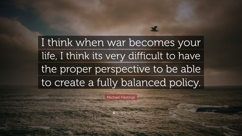 Michael Hastings Quote: “I think when war becomes your life, I think its very difficult to have the proper perspective to be able to create a fully balanced policy.”