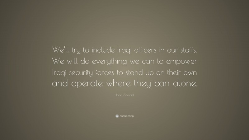 John Abizaid Quote: “We’ll try to include Iraqi officers in our staffs. We will do everything we can to empower Iraqi security forces to stand up on their own and operate where they can alone.”