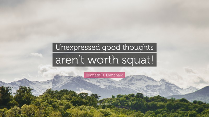 Kenneth H. Blanchard Quote: “Unexpressed good thoughts aren’t worth squat!”