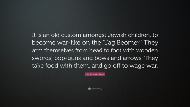 Sholem Aleichem Quote: “It is an old custom amongst Jewish children, to become war-like on the ‘L’ag Beomer.’ They arm themselves from head to foot with wooden swords, pop-guns and bows and arrows. They take food with them, and go off to wage war.”