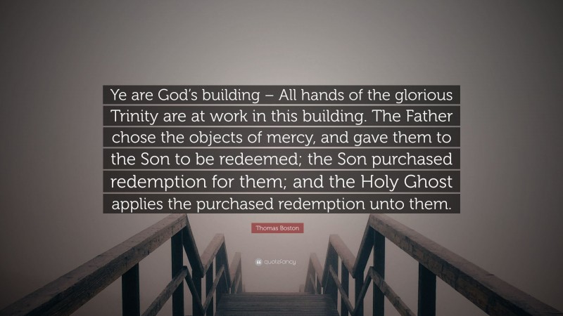 Thomas Boston Quote: “Ye are God’s building – All hands of the glorious Trinity are at work in this building. The Father chose the objects of mercy, and gave them to the Son to be redeemed; the Son purchased redemption for them; and the Holy Ghost applies the purchased redemption unto them.”