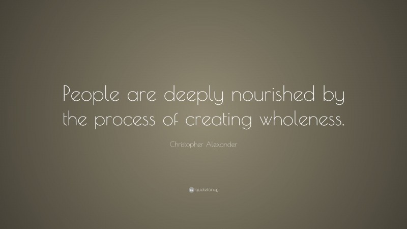 Christopher Alexander Quote: “People are deeply nourished by the process of creating wholeness.”