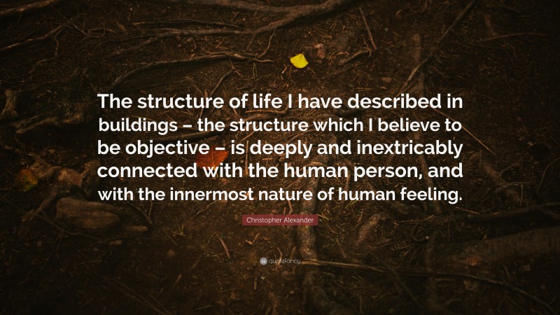 Christopher Alexander Quote: “The structure of life I have described in buildings – the structure which I believe to be objective – is deeply and inextricably connected with the human person, and with the innermost nature of human feeling.”