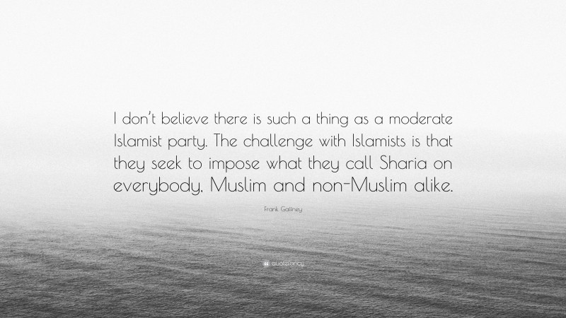 Frank Gaffney Quote: “I don’t believe there is such a thing as a moderate Islamist party. The challenge with Islamists is that they seek to impose what they call Sharia on everybody, Muslim and non-Muslim alike.”