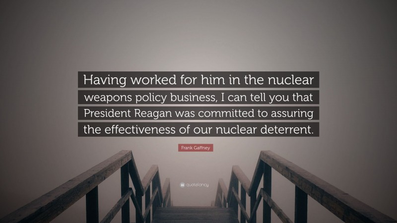 Frank Gaffney Quote: “Having worked for him in the nuclear weapons policy business, I can tell you that President Reagan was committed to assuring the effectiveness of our nuclear deterrent.”