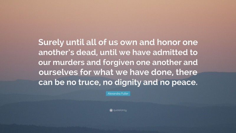 Alexandra Fuller Quote: “Surely until all of us own and honor one another’s dead, until we have admitted to our murders and forgiven one another and ourselves for what we have done, there can be no truce, no dignity and no peace.”