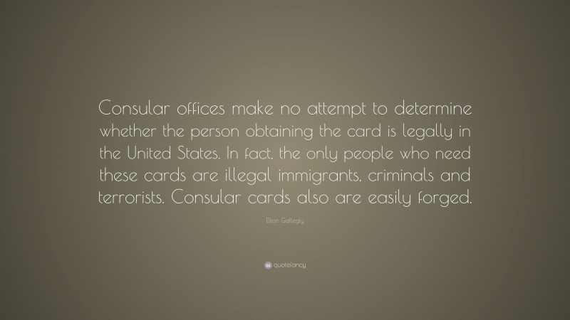 Elton Gallegly Quote: “Consular offices make no attempt to determine whether the person obtaining the card is legally in the United States. In fact, the only people who need these cards are illegal immigrants, criminals and terrorists. Consular cards also are easily forged.”
