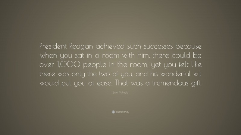 Elton Gallegly Quote: “President Reagan achieved such successes because when you sat in a room with him, there could be over 1,000 people in the room, yet you felt like there was only the two of you, and his wonderful wit would put you at ease. That was a tremendous gift.”
