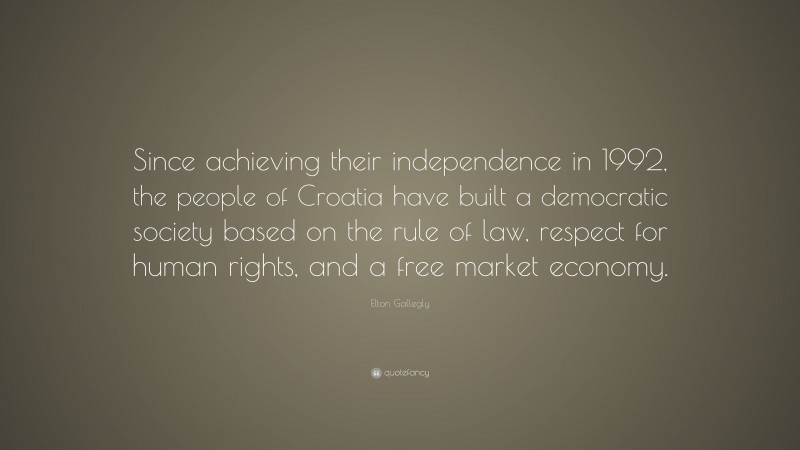 Elton Gallegly Quote: “Since achieving their independence in 1992, the people of Croatia have built a democratic society based on the rule of law, respect for human rights, and a free market economy.”
