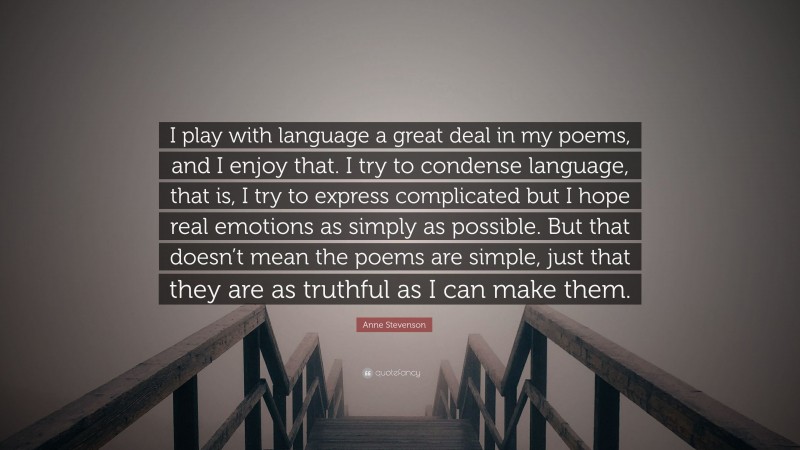 Anne Stevenson Quote: “I play with language a great deal in my poems, and I enjoy that. I try to condense language, that is, I try to express complicated but I hope real emotions as simply as possible. But that doesn’t mean the poems are simple, just that they are as truthful as I can make them.”