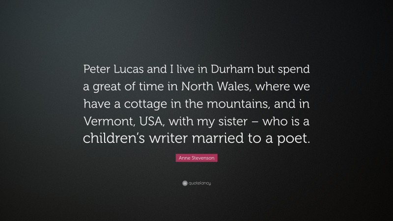 Anne Stevenson Quote: “Peter Lucas and I live in Durham but spend a great of time in North Wales, where we have a cottage in the mountains, and in Vermont, USA, with my sister – who is a children’s writer married to a poet.”