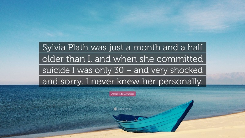 Anne Stevenson Quote: “Sylvia Plath was just a month and a half older than I, and when she committed suicide I was only 30 – and very shocked and sorry. I never knew her personally.”