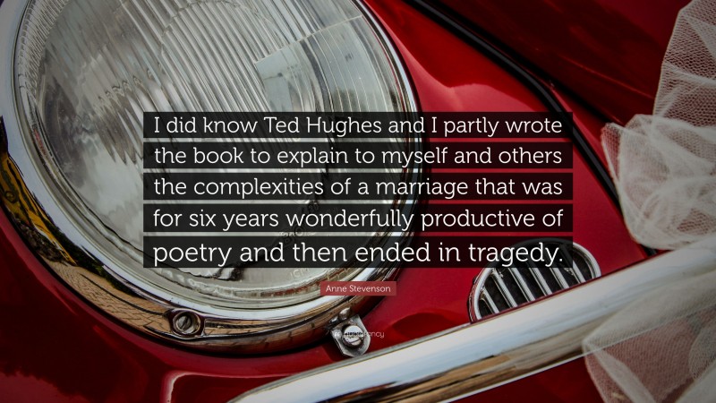 Anne Stevenson Quote: “I did know Ted Hughes and I partly wrote the book to explain to myself and others the complexities of a marriage that was for six years wonderfully productive of poetry and then ended in tragedy.”