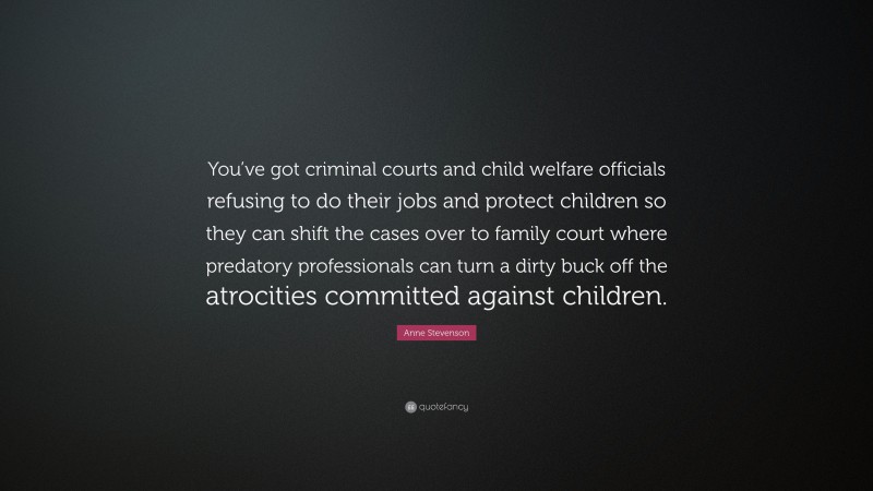 Anne Stevenson Quote: “You’ve got criminal courts and child welfare officials refusing to do their jobs and protect children so they can shift the cases over to family court where predatory professionals can turn a dirty buck off the atrocities committed against children.”