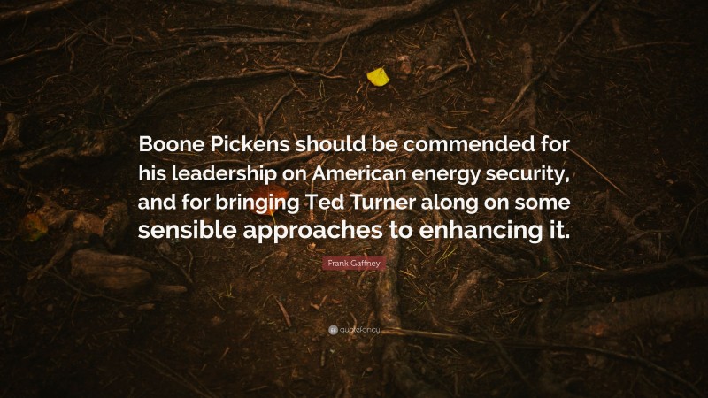 Frank Gaffney Quote: “Boone Pickens should be commended for his leadership on American energy security, and for bringing Ted Turner along on some sensible approaches to enhancing it.”