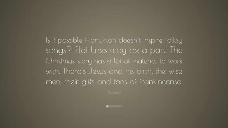 Matisyahu Quote: “Is it possible Hanukkah doesn’t inspire folksy songs? Plot lines may be a part. The Christmas story has a lot of material to work with. There’s Jesus and his birth, the wise men, their gifts and tons of frankincense.”