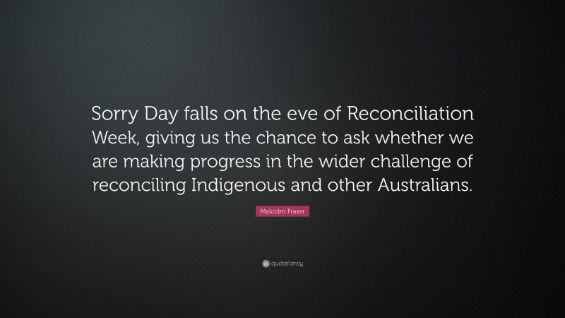 Malcolm Fraser Quote: “Sorry Day falls on the eve of Reconciliation Week, giving us the chance to ask whether we are making progress in the wider challenge of reconciling Indigenous and other Australians.”