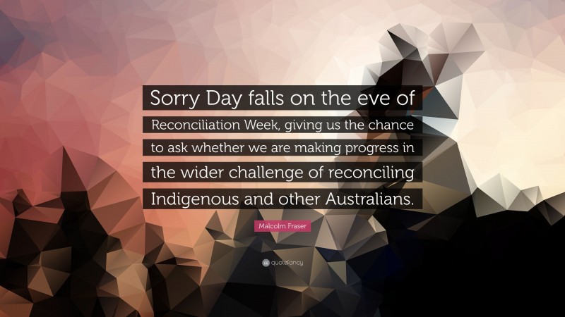 Malcolm Fraser Quote: “Sorry Day falls on the eve of Reconciliation Week, giving us the chance to ask whether we are making progress in the wider challenge of reconciling Indigenous and other Australians.”