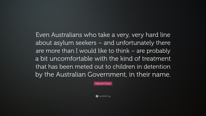 Malcolm Fraser Quote: “Even Australians who take a very, very hard line about asylum seekers – and unfortunately there are more than I would like to think – are probably a bit uncomfortable with the kind of treatment that has been meted out to children in detention by the Australian Government, in their name.”