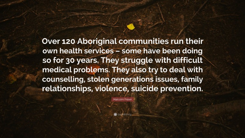 Malcolm Fraser Quote: “Over 120 Aboriginal communities run their own health services – some have been doing so for 30 years. They struggle with difficult medical problems. They also try to deal with counselling, stolen generations issues, family relationships, violence, suicide prevention.”