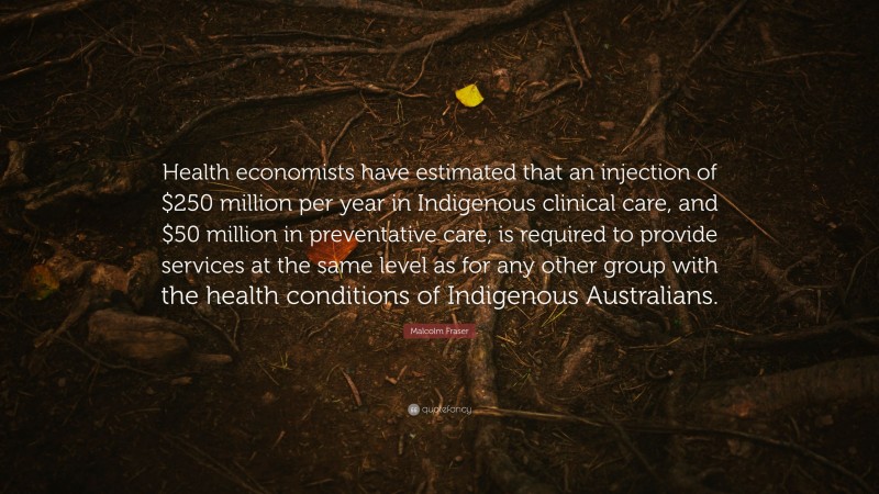 Malcolm Fraser Quote: “Health economists have estimated that an injection of $250 million per year in Indigenous clinical care, and $50 million in preventative care, is required to provide services at the same level as for any other group with the health conditions of Indigenous Australians.”
