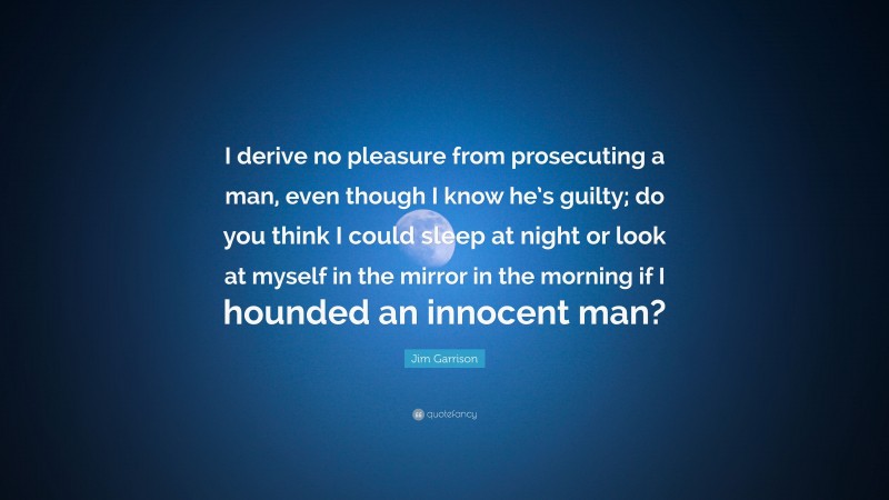Jim Garrison Quote: “I derive no pleasure from prosecuting a man, even though I know he’s guilty; do you think I could sleep at night or look at myself in the mirror in the morning if I hounded an innocent man?”