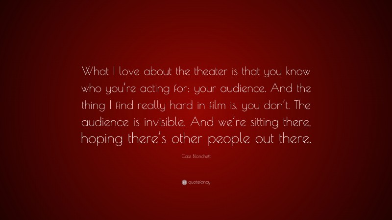 Cate Blanchett Quote: “What I love about the theater is that you know who you’re acting for: your audience. And the thing I find really hard in film is, you don’t. The audience is invisible. And we’re sitting there, hoping there’s other people out there.”