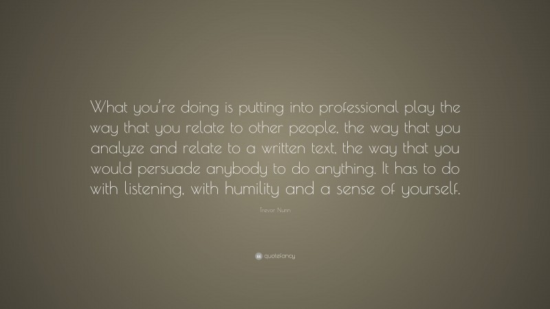 Trevor Nunn Quote: “What you’re doing is putting into professional play the way that you relate to other people, the way that you analyze and relate to a written text, the way that you would persuade anybody to do anything. It has to do with listening, with humility and a sense of yourself.”