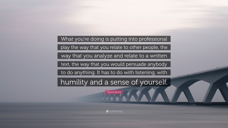 Trevor Nunn Quote: “What you’re doing is putting into professional play the way that you relate to other people, the way that you analyze and relate to a written text, the way that you would persuade anybody to do anything. It has to do with listening, with humility and a sense of yourself.”