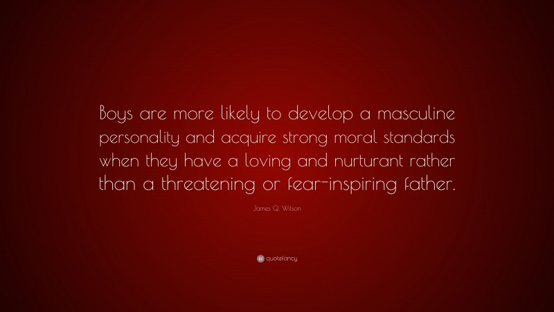 James Q. Wilson Quote: “Boys are more likely to develop a masculine personality and acquire strong moral standards when they have a loving and nurturant rather than a threatening or fear-inspiring father.”