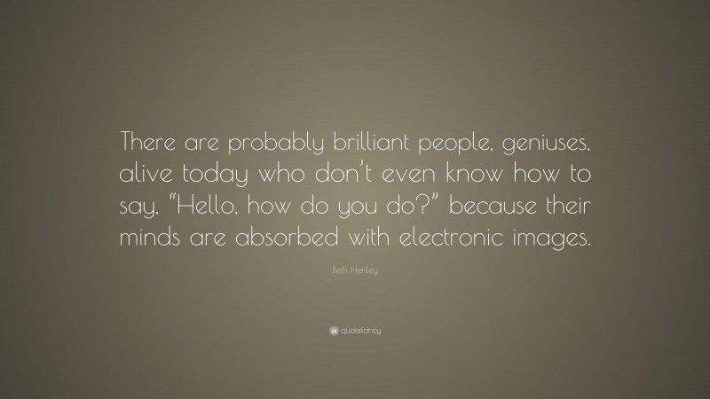 Beth Henley Quote: “There are probably brilliant people, geniuses, alive today who don’t even know how to say, “Hello, how do you do?” because their minds are absorbed with electronic images.”