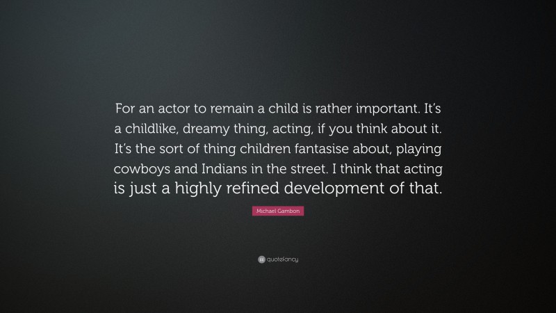 Michael Gambon Quote: “For an actor to remain a child is rather important. It’s a childlike, dreamy thing, acting, if you think about it. It’s the sort of thing children fantasise about, playing cowboys and Indians in the street. I think that acting is just a highly refined development of that.”