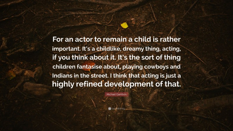 Michael Gambon Quote: “For an actor to remain a child is rather important. It’s a childlike, dreamy thing, acting, if you think about it. It’s the sort of thing children fantasise about, playing cowboys and Indians in the street. I think that acting is just a highly refined development of that.”