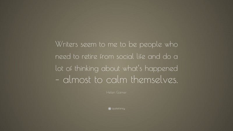 Helen Garner Quote: “Writers seem to me to be people who need to retire from social life and do a lot of thinking about what’s happened – almost to calm themselves.”