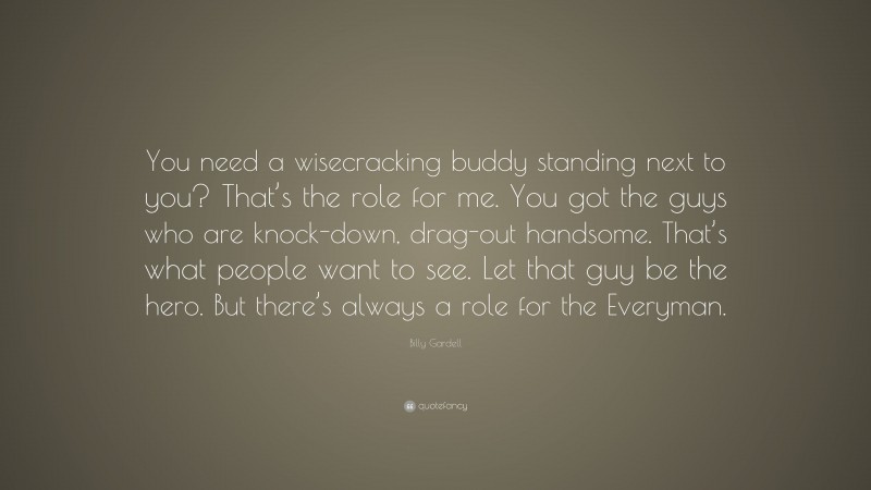 Billy Gardell Quote: “You need a wisecracking buddy standing next to you? That’s the role for me. You got the guys who are knock-down, drag-out handsome. That’s what people want to see. Let that guy be the hero. But there’s always a role for the Everyman.”