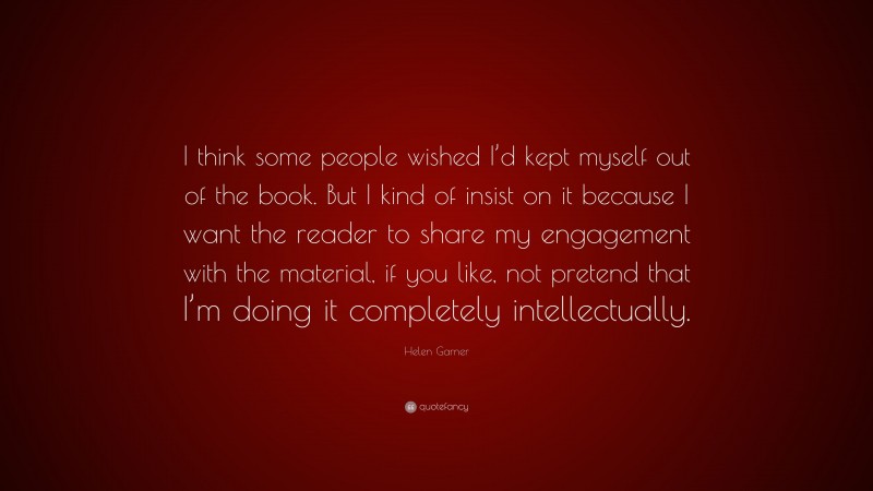 Helen Garner Quote: “I think some people wished I’d kept myself out of the book. But I kind of insist on it because I want the reader to share my engagement with the material, if you like, not pretend that I’m doing it completely intellectually.”