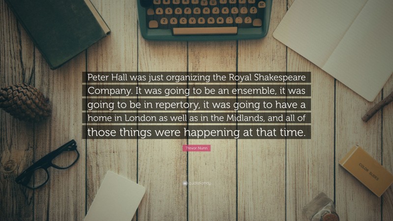 Trevor Nunn Quote: “Peter Hall was just organizing the Royal Shakespeare Company. It was going to be an ensemble, it was going to be in repertory, it was going to have a home in London as well as in the Midlands, and all of those things were happening at that time.”