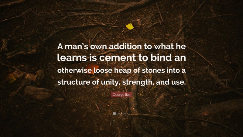 George Iles Quote: “A man’s own addition to what he learns is cement to bind an otherwise loose heap of stones into a structure of unity, strength, and use.”