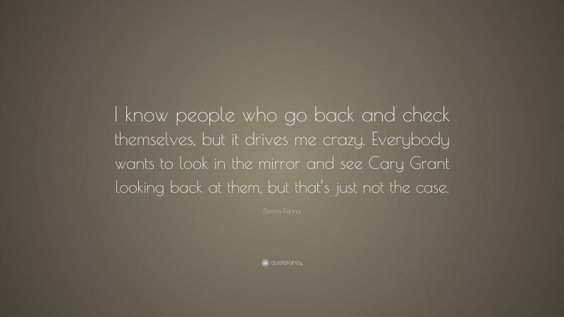 Dennis Farina Quote: “I know people who go back and check themselves, but it drives me crazy. Everybody wants to look in the mirror and see Cary Grant looking back at them, but that’s just not the case.”