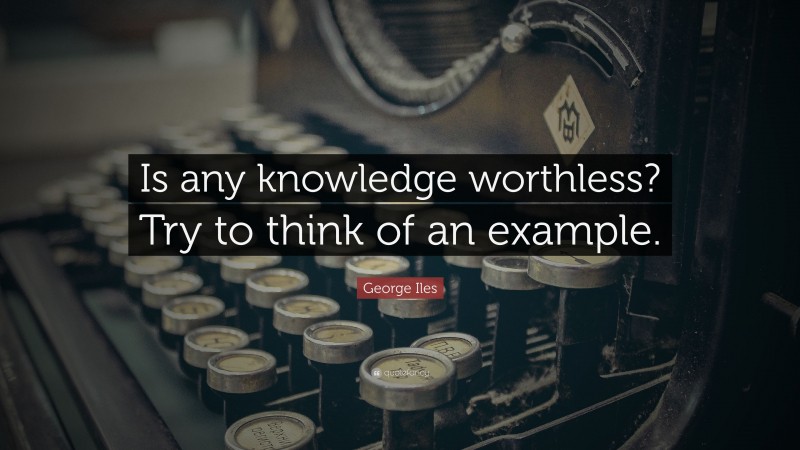 George Iles Quote: “Is any knowledge worthless? Try to think of an example.”