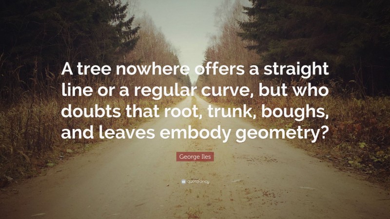 George Iles Quote: “A tree nowhere offers a straight line or a regular curve, but who doubts that root, trunk, boughs, and leaves embody geometry?”