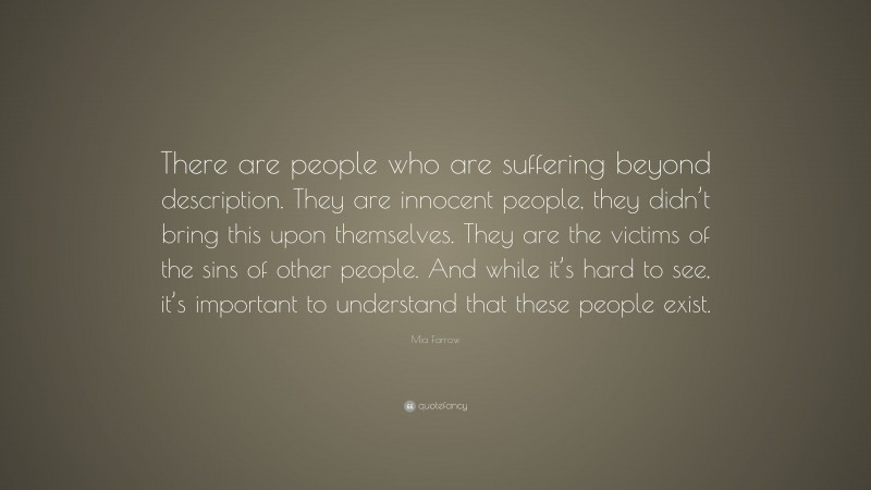 Mia Farrow Quote: “There are people who are suffering beyond description. They are innocent people, they didn’t bring this upon themselves. They are the victims of the sins of other people. And while it’s hard to see, it’s important to understand that these people exist.”
