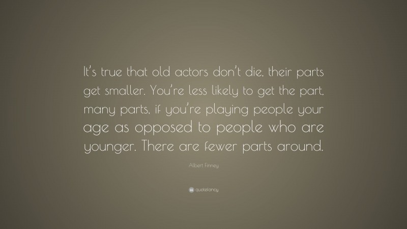 Albert Finney Quote: “It’s true that old actors don’t die, their parts get smaller. You’re less likely to get the part, many parts, if you’re playing people your age as opposed to people who are younger. There are fewer parts around.”