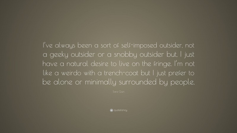 Sara Quin Quote: “I’ve always been a sort of self-imposed outsider, not a geeky outsider or a snobby outsider but, I just have a natural desire to live on the fringe. I’m not like a weirdo with a trench-coat but I just prefer to be alone or minimally surrounded by people.”